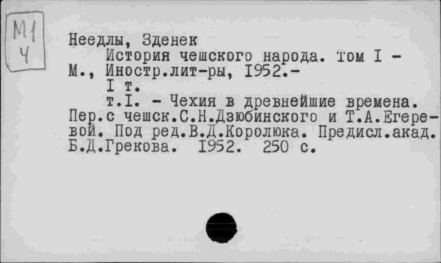 ﻿кН ч
Неедлы, Зденек
История чешского народа, том I -
М., Иностр.лит-ры, 1952.-
I т.
т.1. - Чехия в древнейшие времена.
Пер.с чешск.С.Н.Дзюбинского и Т.А.Егере-вои. Под ред.В.Д.Королюка. Предисл.акад. Б.Д.Грекова. 1952. 250 с.